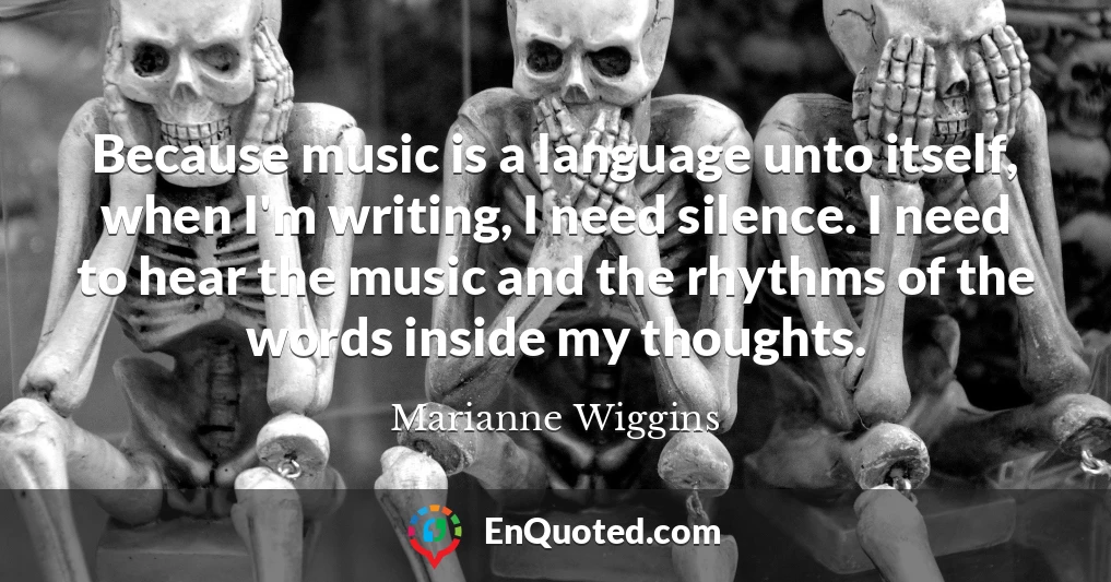 Because music is a language unto itself, when I'm writing, I need silence. I need to hear the music and the rhythms of the words inside my thoughts.