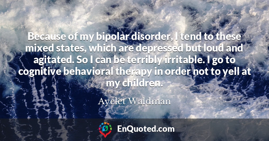 Because of my bipolar disorder, I tend to these mixed states, which are depressed but loud and agitated. So I can be terribly irritable. I go to cognitive behavioral therapy in order not to yell at my children.
