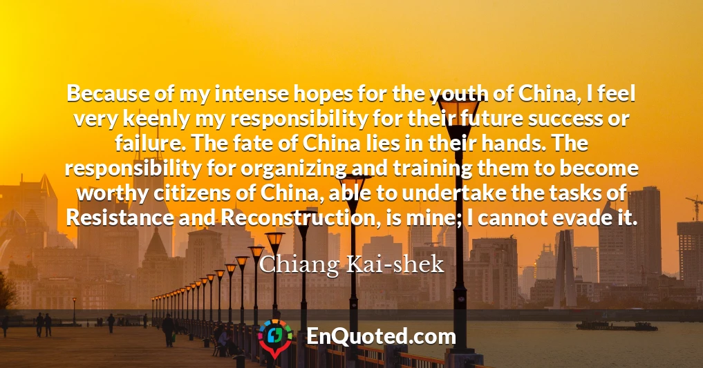 Because of my intense hopes for the youth of China, I feel very keenly my responsibility for their future success or failure. The fate of China lies in their hands. The responsibility for organizing and training them to become worthy citizens of China, able to undertake the tasks of Resistance and Reconstruction, is mine; I cannot evade it.