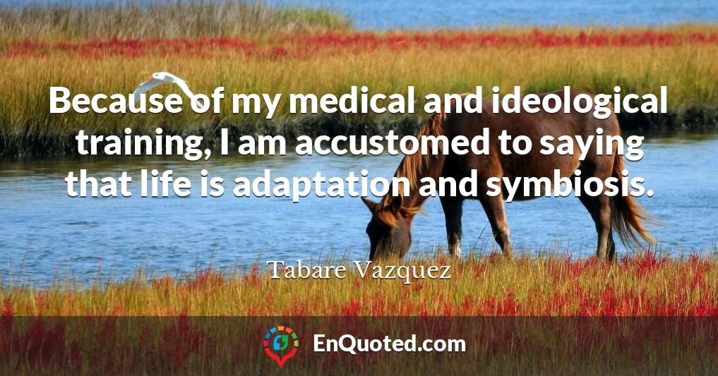 Because of my medical and ideological training, I am accustomed to saying that life is adaptation and symbiosis.