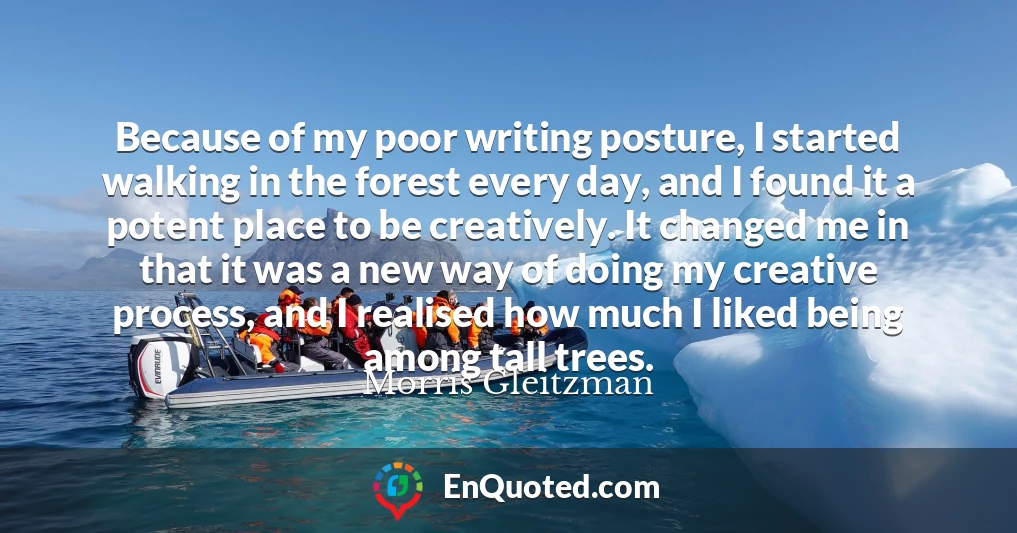 Because of my poor writing posture, I started walking in the forest every day, and I found it a potent place to be creatively. It changed me in that it was a new way of doing my creative process, and I realised how much I liked being among tall trees.