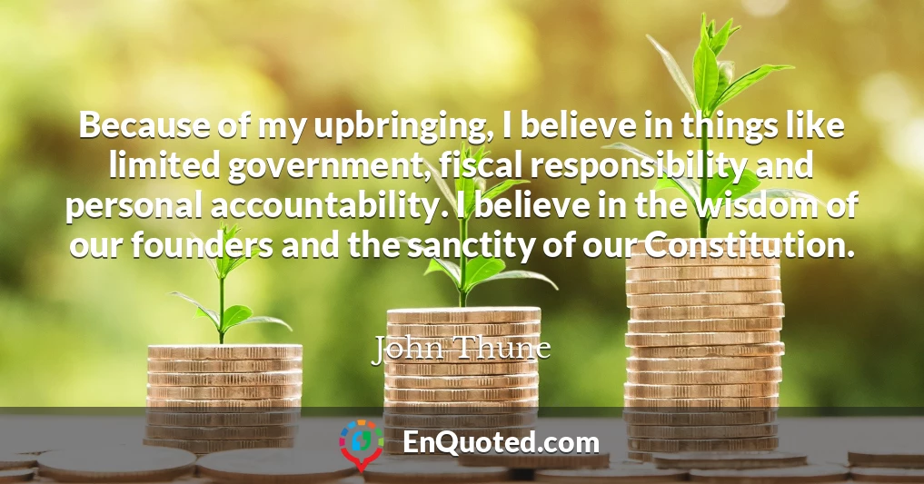 Because of my upbringing, I believe in things like limited government, fiscal responsibility and personal accountability. I believe in the wisdom of our founders and the sanctity of our Constitution.