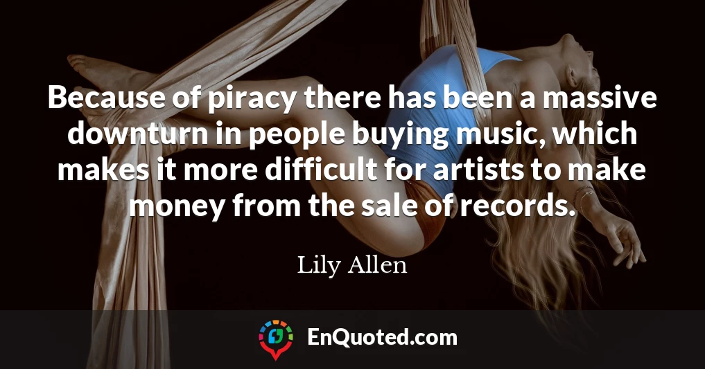 Because of piracy there has been a massive downturn in people buying music, which makes it more difficult for artists to make money from the sale of records.