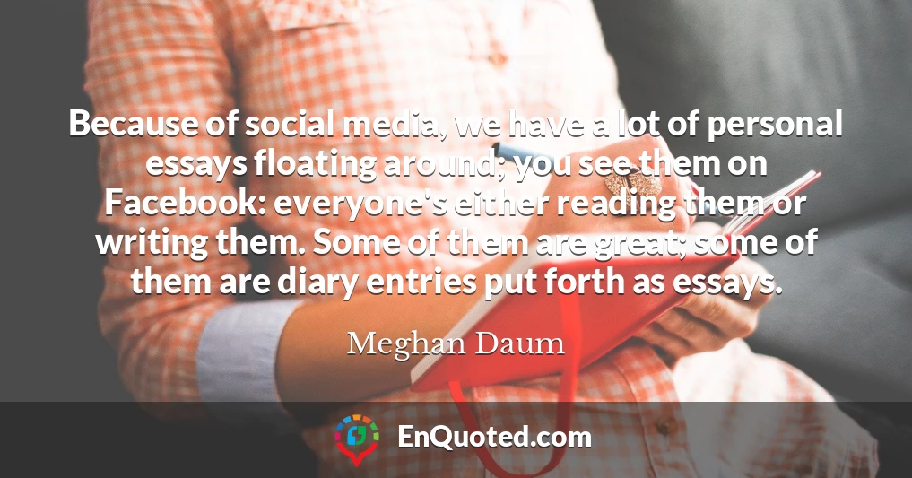 Because of social media, we have a lot of personal essays floating around; you see them on Facebook: everyone's either reading them or writing them. Some of them are great; some of them are diary entries put forth as essays.