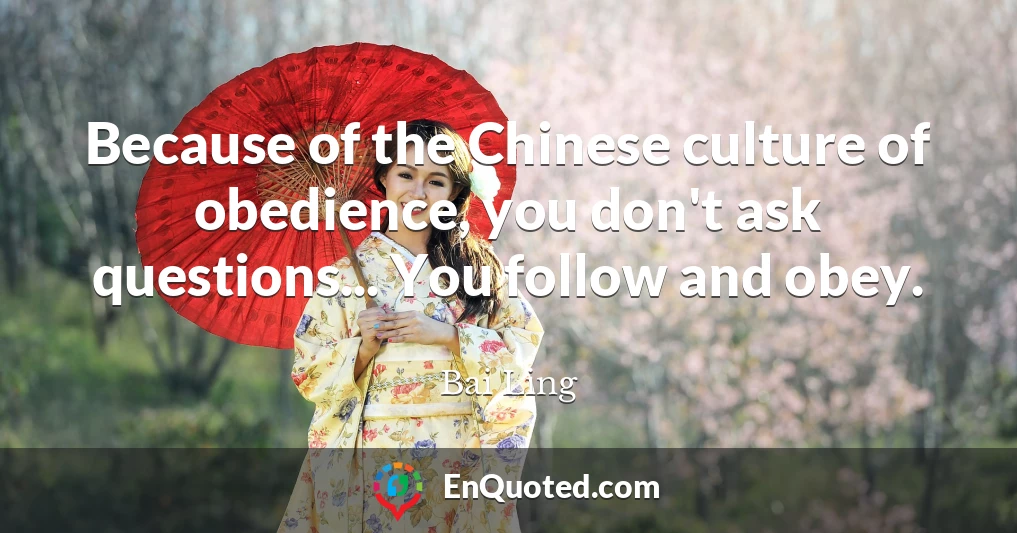 Because of the Chinese culture of obedience, you don't ask questions... You follow and obey.