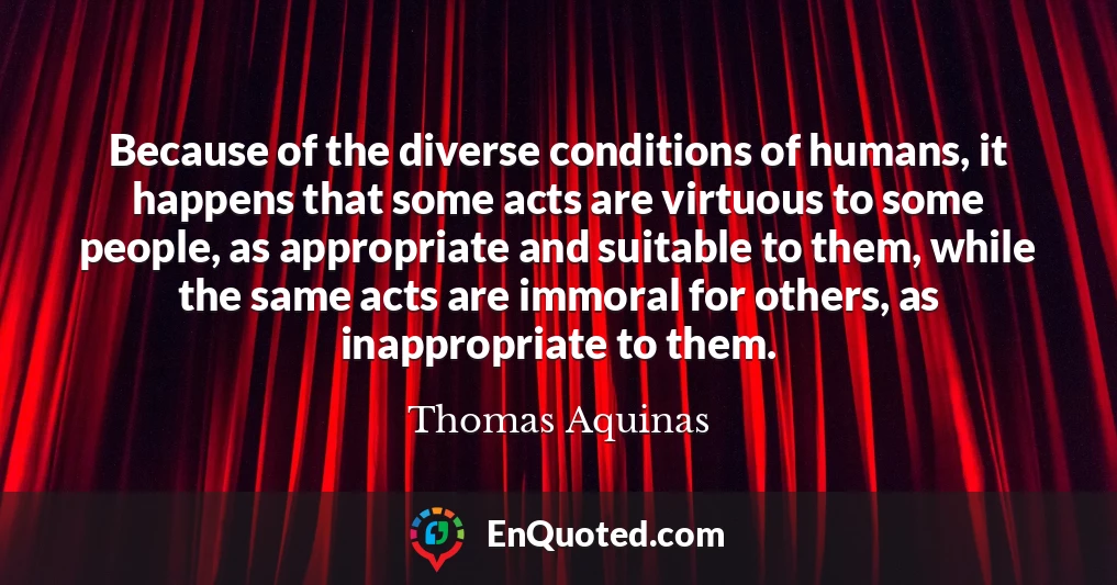 Because of the diverse conditions of humans, it happens that some acts are virtuous to some people, as appropriate and suitable to them, while the same acts are immoral for others, as inappropriate to them.