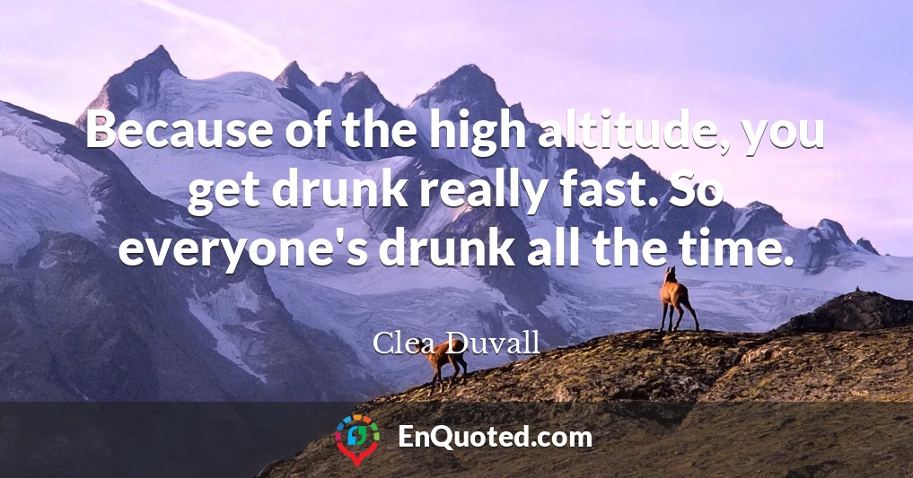 Because of the high altitude, you get drunk really fast. So everyone's drunk all the time.