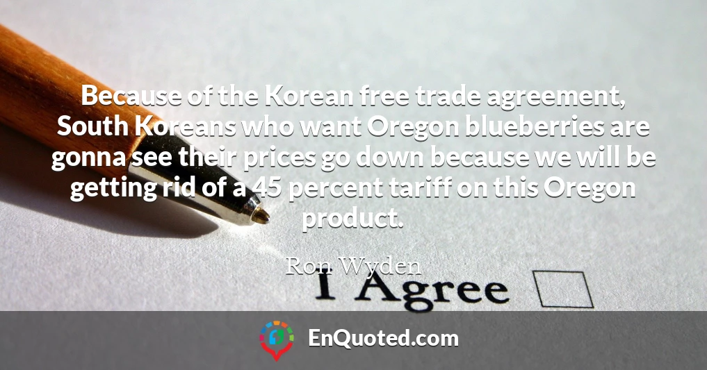 Because of the Korean free trade agreement, South Koreans who want Oregon blueberries are gonna see their prices go down because we will be getting rid of a 45 percent tariff on this Oregon product.
