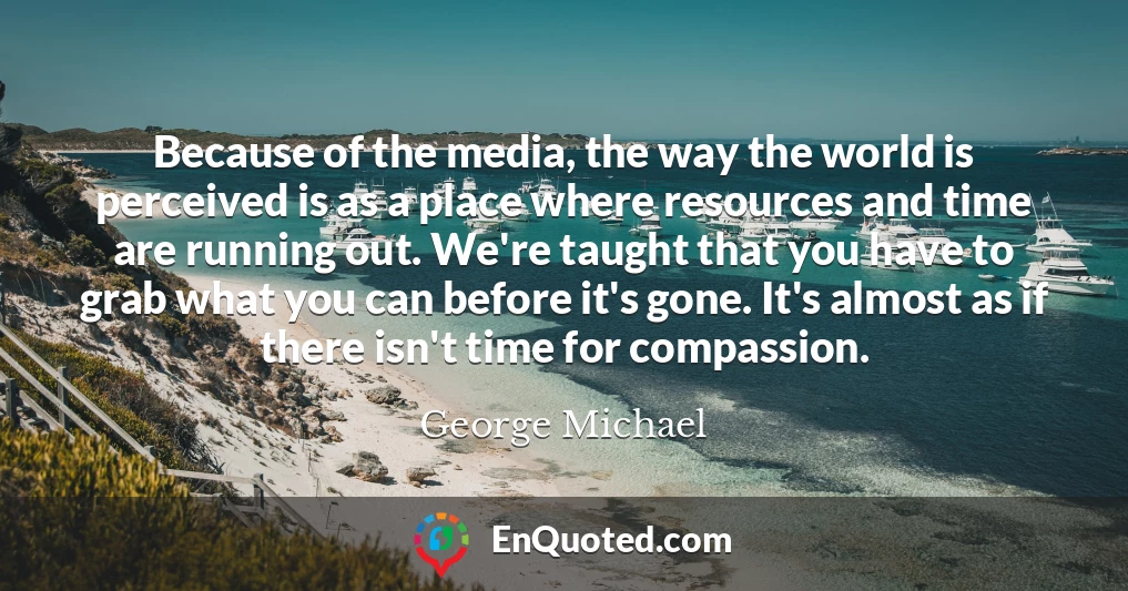 Because of the media, the way the world is perceived is as a place where resources and time are running out. We're taught that you have to grab what you can before it's gone. It's almost as if there isn't time for compassion.