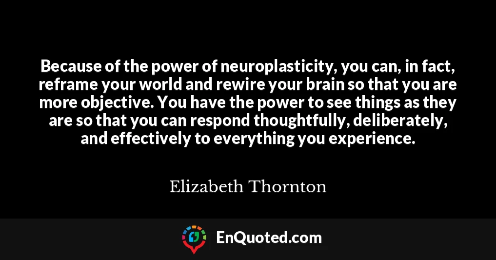 Because of the power of neuroplasticity, you can, in fact, reframe your world and rewire your brain so that you are more objective. You have the power to see things as they are so that you can respond thoughtfully, deliberately, and effectively to everything you experience.