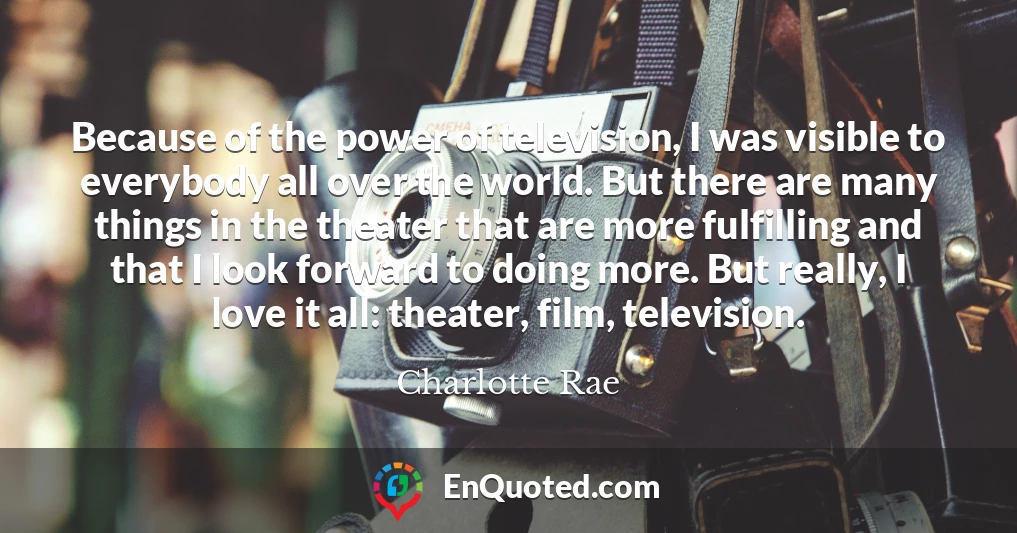 Because of the power of television, I was visible to everybody all over the world. But there are many things in the theater that are more fulfilling and that I look forward to doing more. But really, I love it all: theater, film, television.