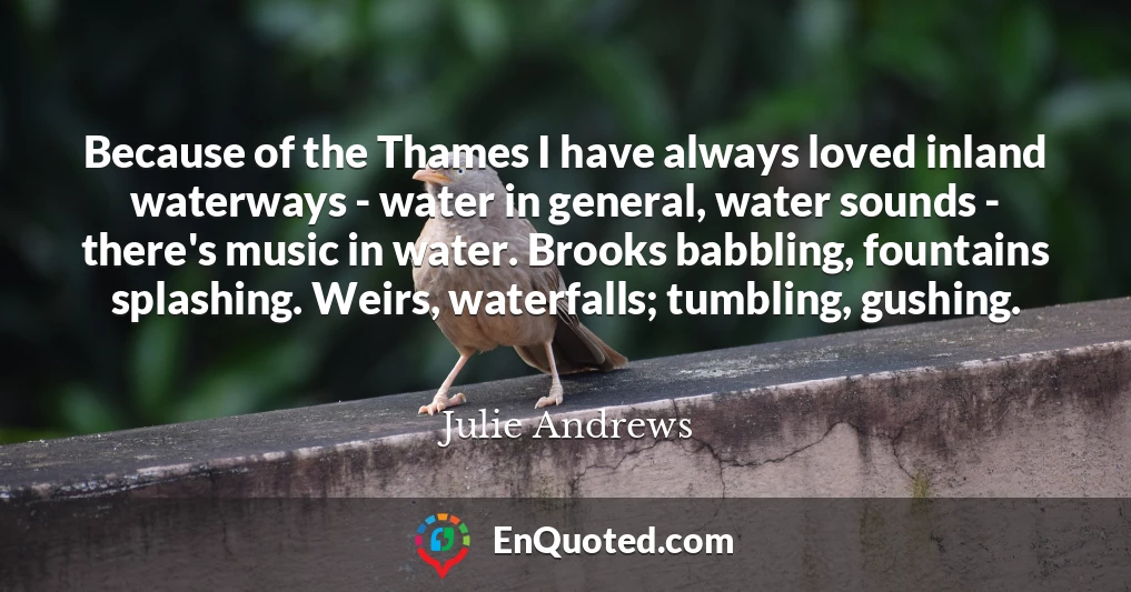 Because of the Thames I have always loved inland waterways - water in general, water sounds - there's music in water. Brooks babbling, fountains splashing. Weirs, waterfalls; tumbling, gushing.