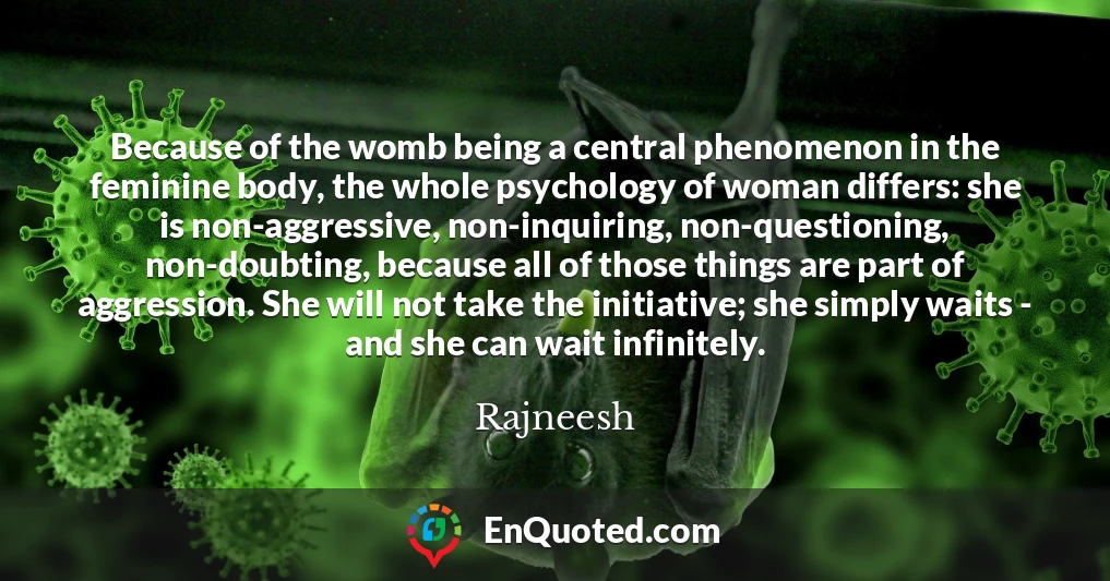 Because of the womb being a central phenomenon in the feminine body, the whole psychology of woman differs: she is non-aggressive, non-inquiring, non-questioning, non-doubting, because all of those things are part of aggression. She will not take the initiative; she simply waits - and she can wait infinitely.