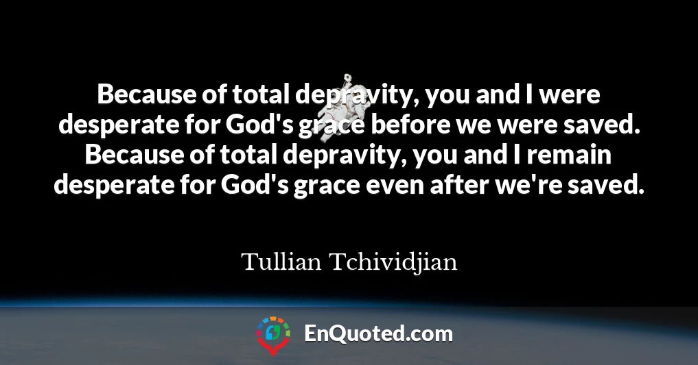 Because of total depravity, you and I were desperate for God's grace before we were saved. Because of total depravity, you and I remain desperate for God's grace even after we're saved.