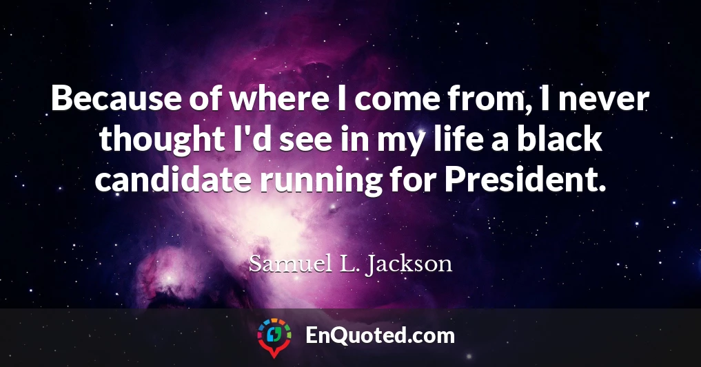 Because of where I come from, I never thought I'd see in my life a black candidate running for President.