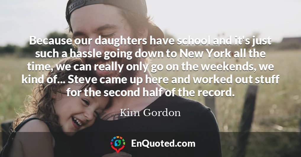 Because our daughters have school and it's just such a hassle going down to New York all the time, we can really only go on the weekends, we kind of... Steve came up here and worked out stuff for the second half of the record.