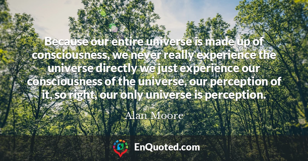 Because our entire universe is made up of consciousness, we never really experience the universe directly we just experience our consciousness of the universe, our perception of it, so right, our only universe is perception.