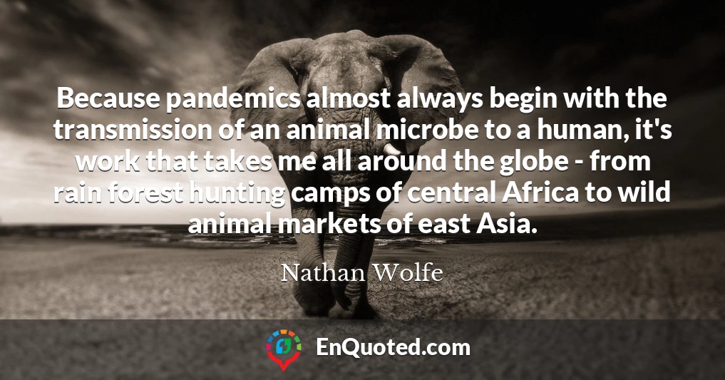 Because pandemics almost always begin with the transmission of an animal microbe to a human, it's work that takes me all around the globe - from rain forest hunting camps of central Africa to wild animal markets of east Asia.