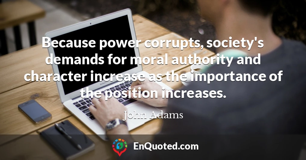 Because power corrupts, society's demands for moral authority and character increase as the importance of the position increases.