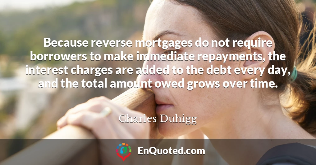 Because reverse mortgages do not require borrowers to make immediate repayments, the interest charges are added to the debt every day, and the total amount owed grows over time.