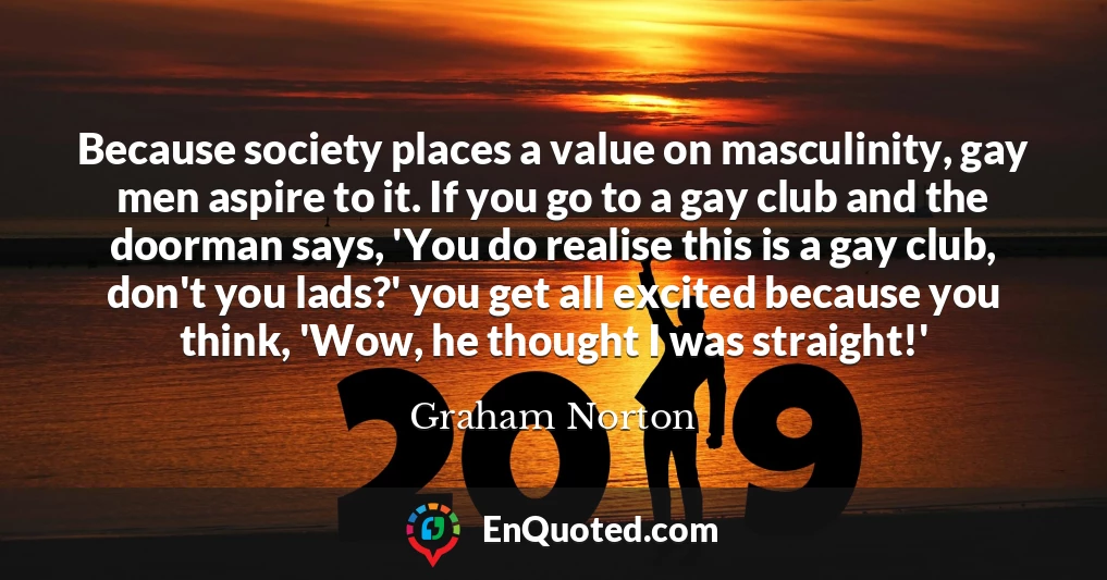 Because society places a value on masculinity, gay men aspire to it. If you go to a gay club and the doorman says, 'You do realise this is a gay club, don't you lads?' you get all excited because you think, 'Wow, he thought I was straight!'
