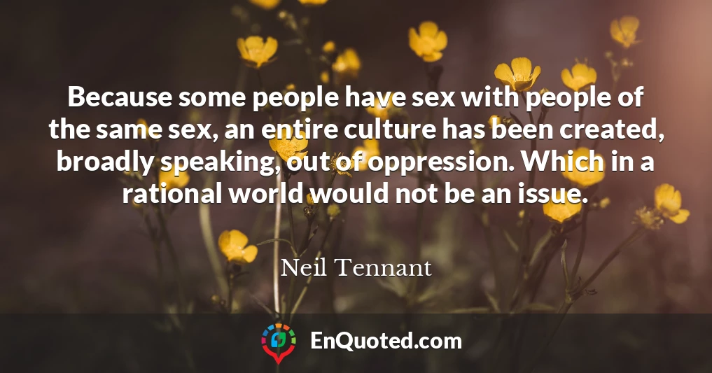 Because some people have sex with people of the same sex, an entire culture has been created, broadly speaking, out of oppression. Which in a rational world would not be an issue.