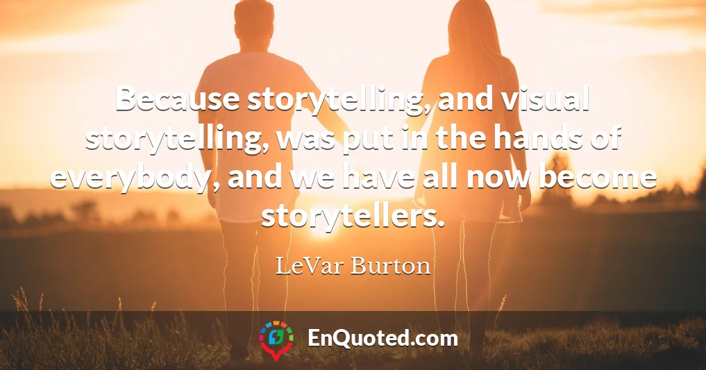 Because storytelling, and visual storytelling, was put in the hands of everybody, and we have all now become storytellers.