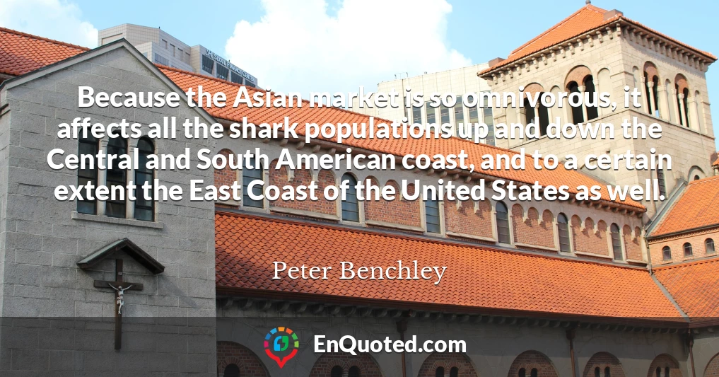 Because the Asian market is so omnivorous, it affects all the shark populations up and down the Central and South American coast, and to a certain extent the East Coast of the United States as well.