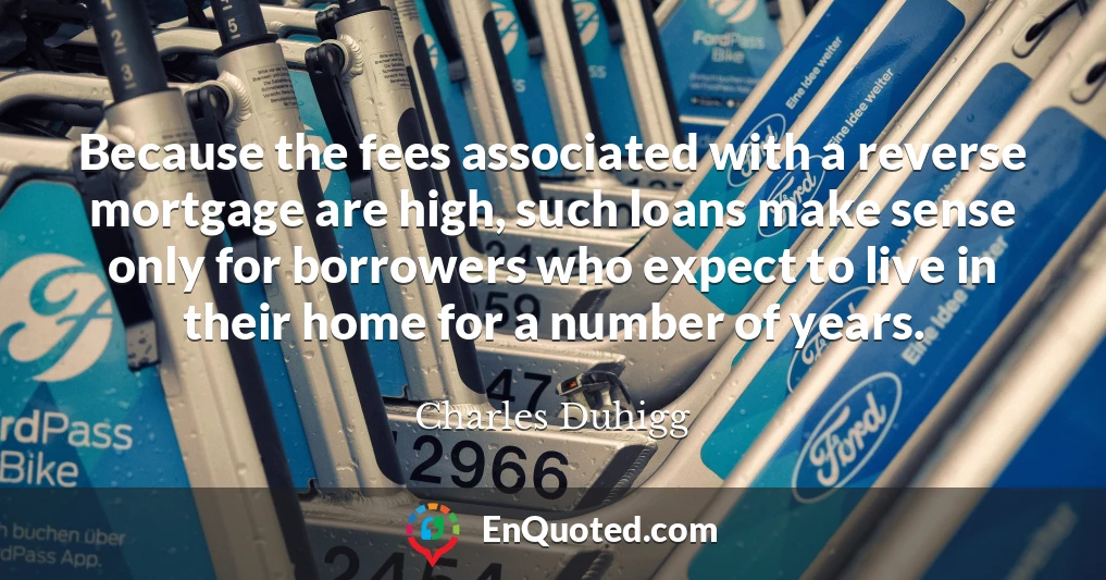 Because the fees associated with a reverse mortgage are high, such loans make sense only for borrowers who expect to live in their home for a number of years.