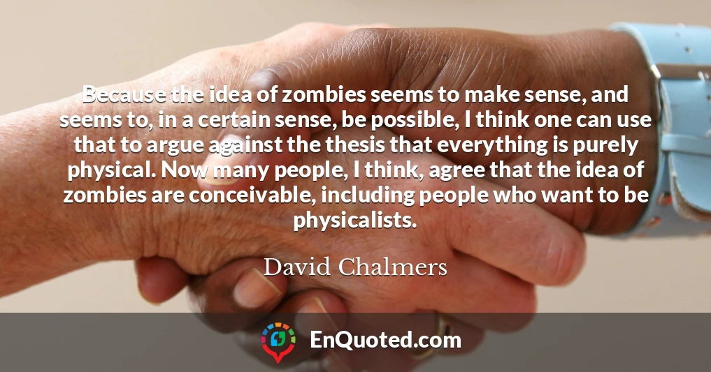 Because the idea of zombies seems to make sense, and seems to, in a certain sense, be possible, I think one can use that to argue against the thesis that everything is purely physical. Now many people, I think, agree that the idea of zombies are conceivable, including people who want to be physicalists.