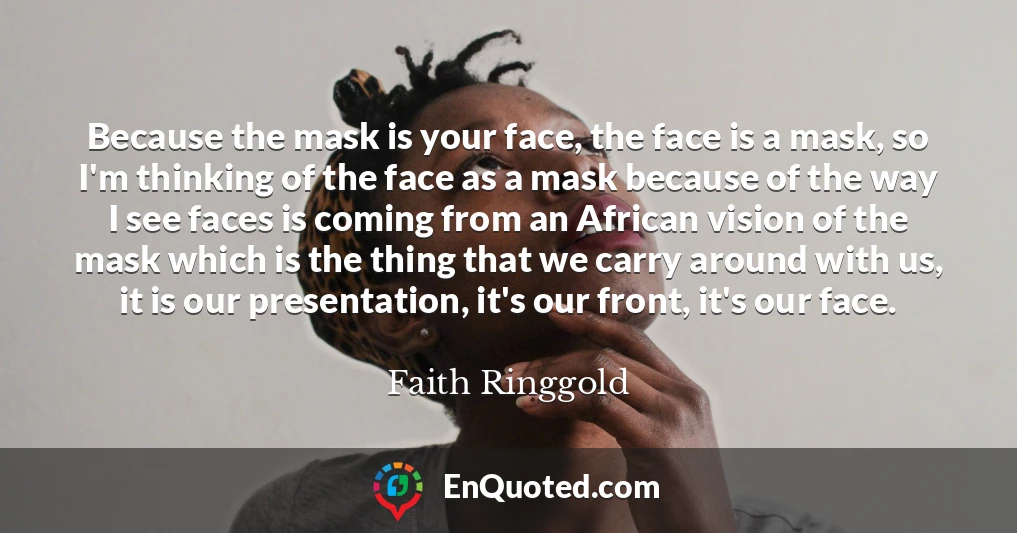 Because the mask is your face, the face is a mask, so I'm thinking of the face as a mask because of the way I see faces is coming from an African vision of the mask which is the thing that we carry around with us, it is our presentation, it's our front, it's our face.