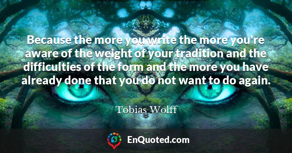 Because the more you write the more you're aware of the weight of your tradition and the difficulties of the form and the more you have already done that you do not want to do again.