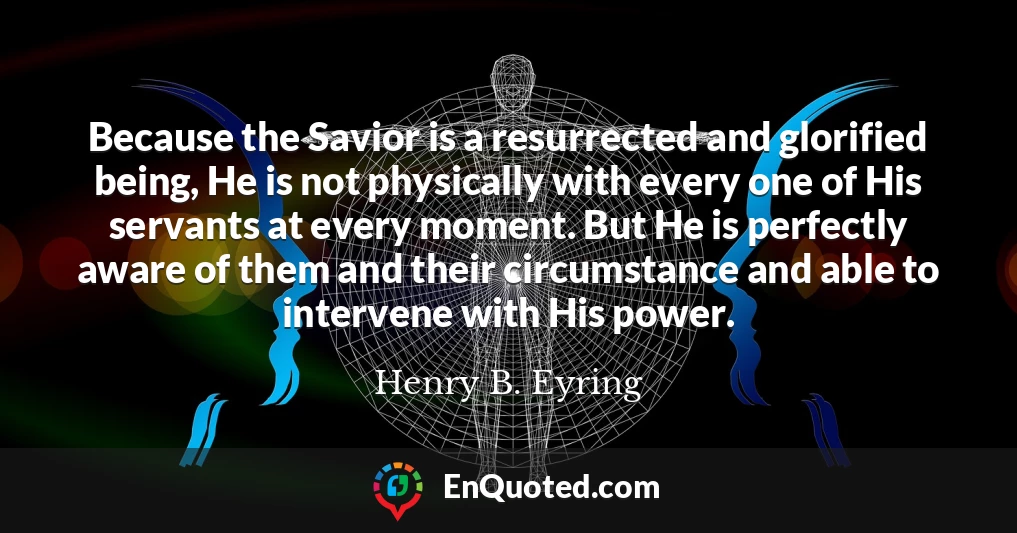 Because the Savior is a resurrected and glorified being, He is not physically with every one of His servants at every moment. But He is perfectly aware of them and their circumstance and able to intervene with His power.