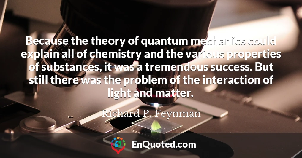 Because the theory of quantum mechanics could explain all of chemistry and the various properties of substances, it was a tremendous success. But still there was the problem of the interaction of light and matter.