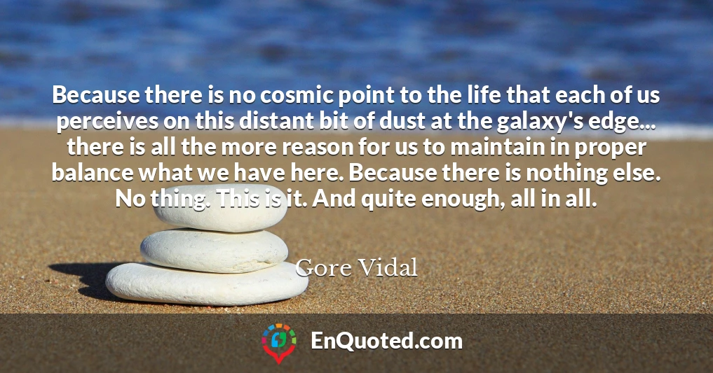 Because there is no cosmic point to the life that each of us perceives on this distant bit of dust at the galaxy's edge... there is all the more reason for us to maintain in proper balance what we have here. Because there is nothing else. No thing. This is it. And quite enough, all in all.