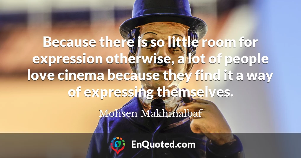 Because there is so little room for expression otherwise, a lot of people love cinema because they find it a way of expressing themselves.