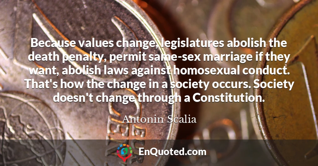 Because values change, legislatures abolish the death penalty, permit same-sex marriage if they want, abolish laws against homosexual conduct. That's how the change in a society occurs. Society doesn't change through a Constitution.