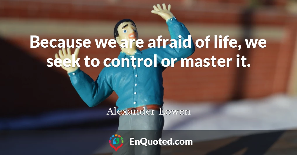Because we are afraid of life, we seek to control or master it.