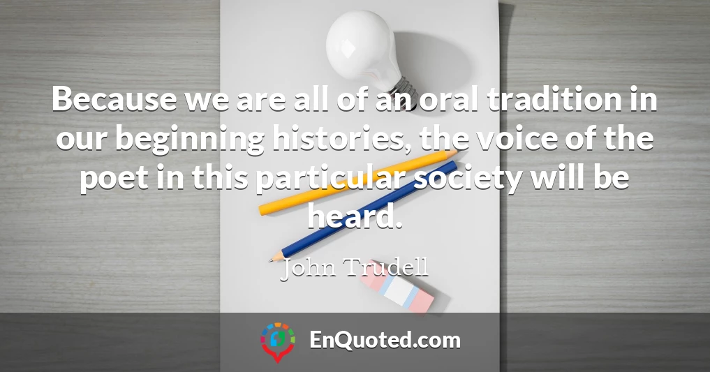Because we are all of an oral tradition in our beginning histories, the voice of the poet in this particular society will be heard.
