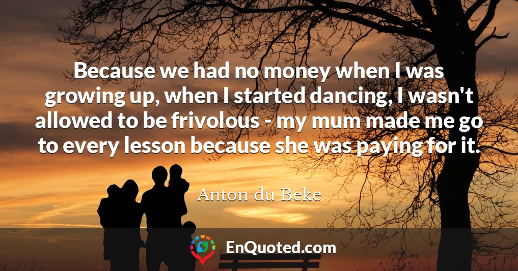 Because we had no money when I was growing up, when I started dancing, I wasn't allowed to be frivolous - my mum made me go to every lesson because she was paying for it.