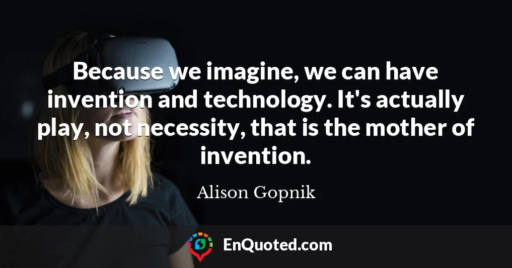 Because we imagine, we can have invention and technology. It's actually play, not necessity, that is the mother of invention.
