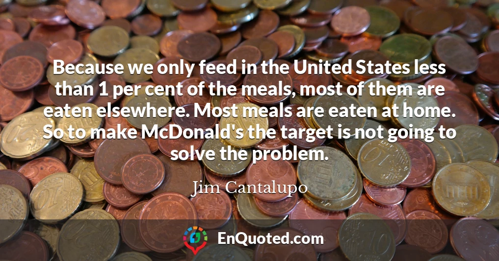 Because we only feed in the United States less than 1 per cent of the meals, most of them are eaten elsewhere. Most meals are eaten at home. So to make McDonald's the target is not going to solve the problem.