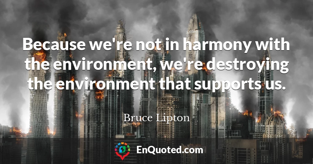 Because we're not in harmony with the environment, we're destroying the environment that supports us.