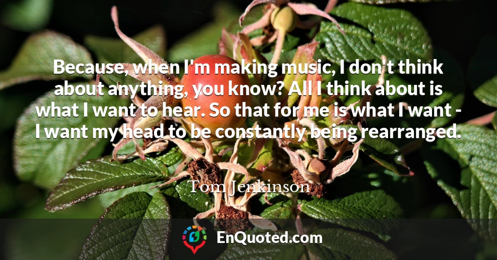 Because, when I'm making music, I don't think about anything, you know? All I think about is what I want to hear. So that for me is what I want - I want my head to be constantly being rearranged.