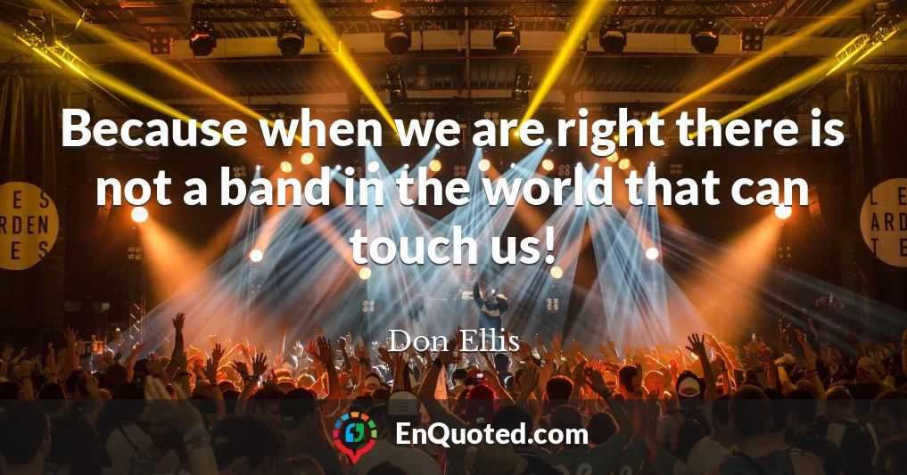 Because when we are right there is not a band in the world that can touch us!