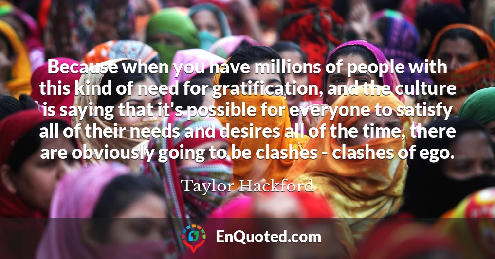Because when you have millions of people with this kind of need for gratification, and the culture is saying that it's possible for everyone to satisfy all of their needs and desires all of the time, there are obviously going to be clashes - clashes of ego.
