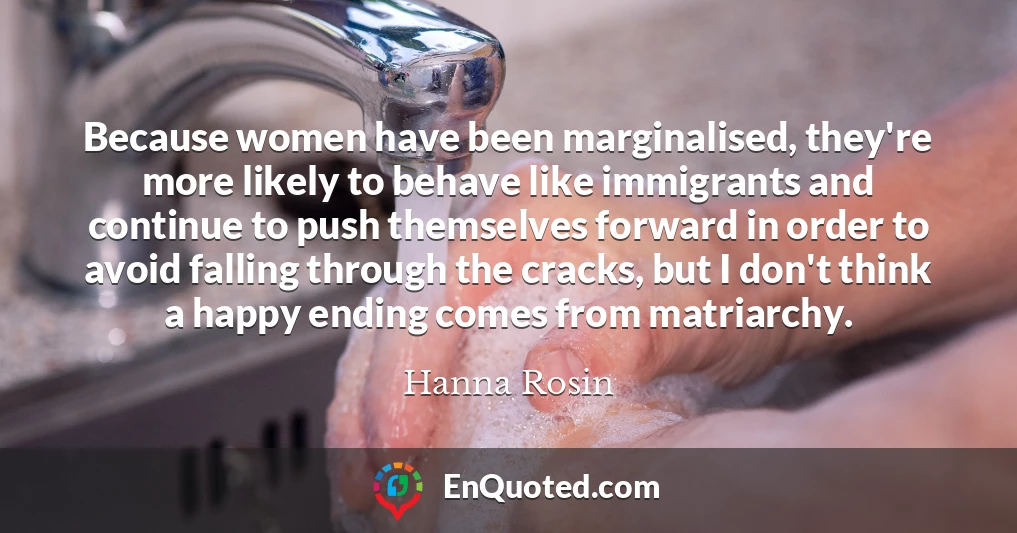 Because women have been marginalised, they're more likely to behave like immigrants and continue to push themselves forward in order to avoid falling through the cracks, but I don't think a happy ending comes from matriarchy.