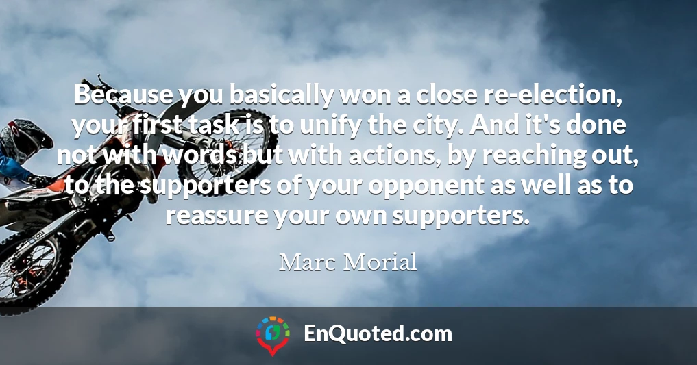 Because you basically won a close re-election, your first task is to unify the city. And it's done not with words but with actions, by reaching out, to the supporters of your opponent as well as to reassure your own supporters.