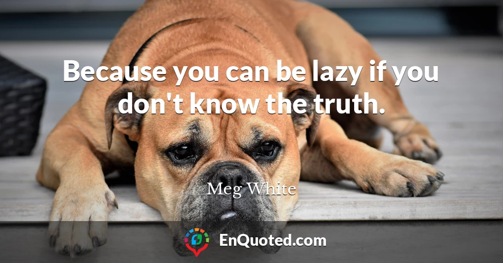Because you can be lazy if you don't know the truth.