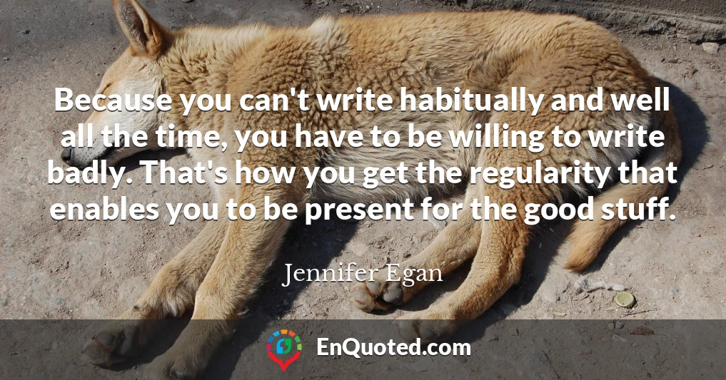 Because you can't write habitually and well all the time, you have to be willing to write badly. That's how you get the regularity that enables you to be present for the good stuff.